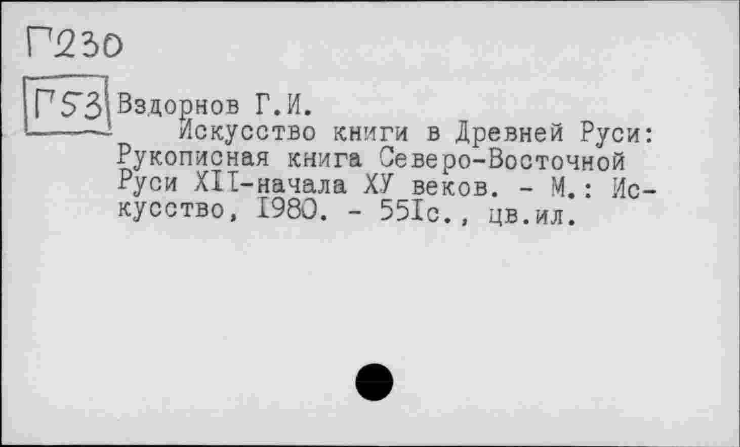 ﻿Г230
Г S3
Вздорнов Г.И.
Искусство книги в Древней Руси: Рукописная книга Северо-Восточной Руси ХП-начала ХУ веков. - М.: Искусство, 1980. - 551с., цв.ил.